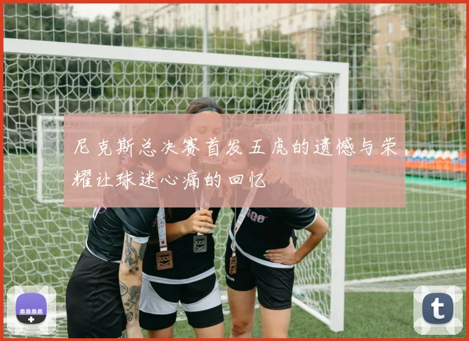 尼克斯总决赛首发五虎的遗憾与荣耀让球迷心痛的回忆