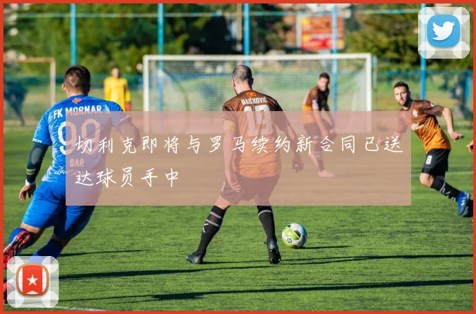切利克即将与罗马续约新合同已送达球员手中