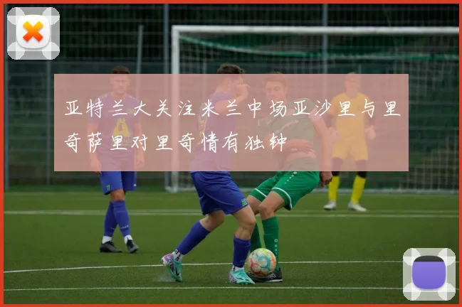 亚特兰大关注米兰中场亚沙里与里奇萨里对里奇情有独钟