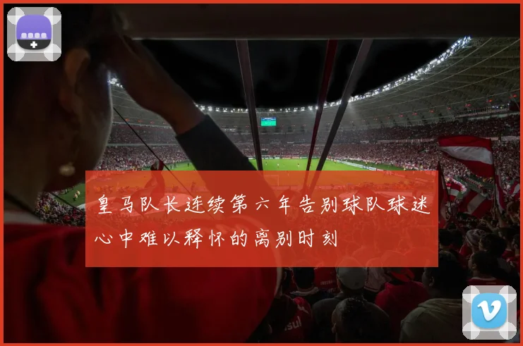 皇马队长连续第六年告别球队球迷心中难以释怀的离别时刻