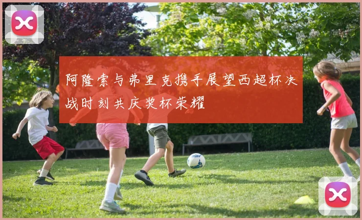 阿隆索与弗里克携手展望西超杯决战时刻共庆奖杯荣耀