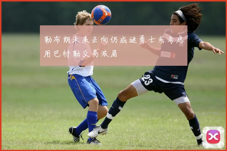 勒布朗未来去向仍成谜勇士或考虑用巴特勒交易浓眉