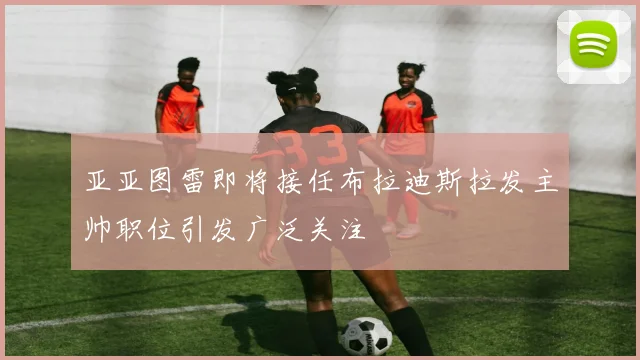 亚亚图雷即将接任布拉迪斯拉发主帅职位引发广泛关注