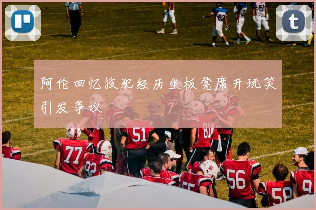 阿伦回忆技犯经历坐板凳席开玩笑引发争议