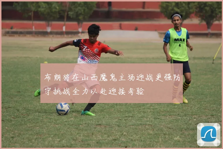 布朗将在山西魔鬼主场迎战更强防守挑战全力以赴迎接考验