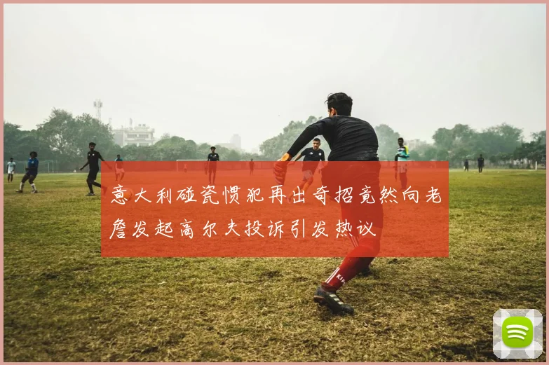 意大利碰瓷惯犯再出奇招竟然向老詹发起高尔夫投诉引发热议