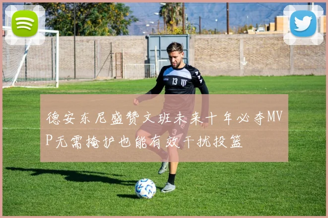 德安东尼盛赞文班未来十年必夺MVP无需掩护也能有效干扰投篮