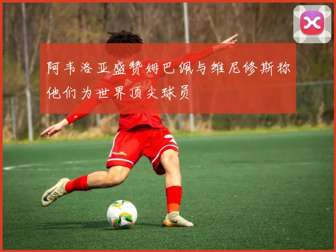 阿韦洛亚盛赞姆巴佩与维尼修斯称他们为世界顶尖球员