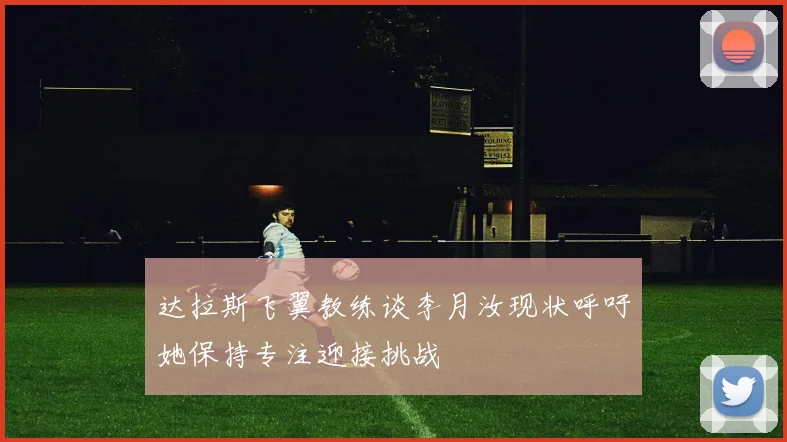 达拉斯飞翼教练谈李月汝现状呼吁她保持专注迎接挑战
