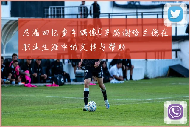 尼潘回忆童年偶像C罗感谢哈兰德在职业生涯中的支持与帮助