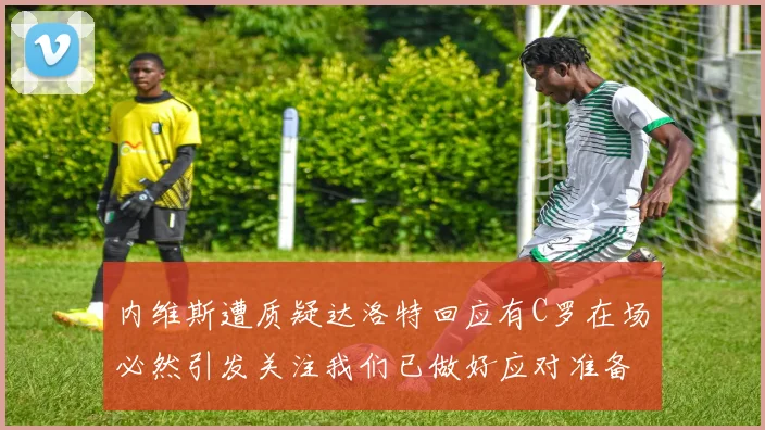 内维斯遭质疑达洛特回应有C罗在场必然引发关注我们已做好应对准备