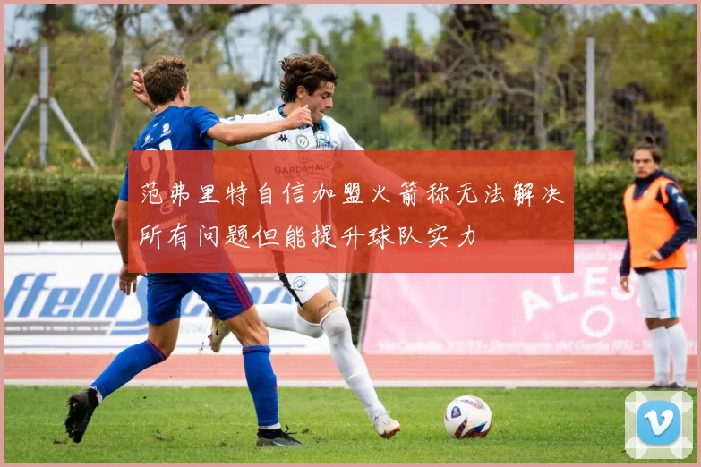 范弗里特自信加盟火箭称无法解决所有问题但能提升球队实力