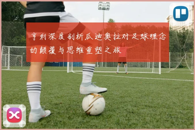 亨利深度剖析瓜迪奥拉对足球理念的颠覆与思维重塑之旅