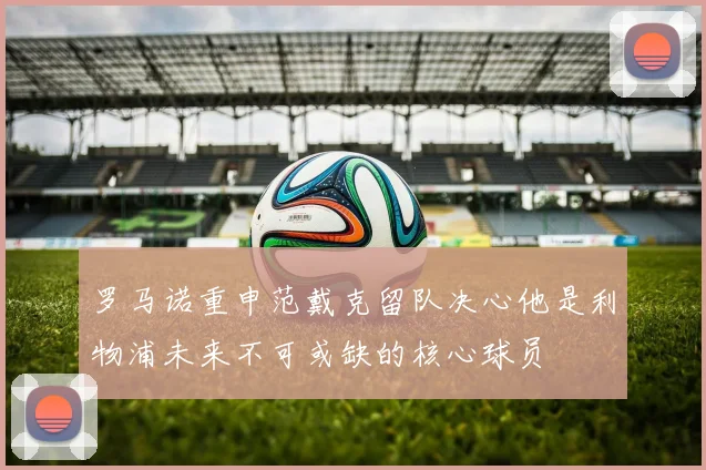 罗马诺重申范戴克留队决心他是利物浦未来不可或缺的核心球员