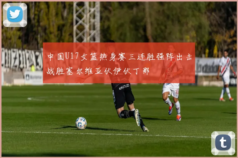 中国U17女篮热身赛三连胜强阵出击战胜塞尔维亚伏伊伏丁那